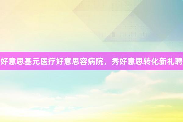 好意思基元医疗好意思容病院，秀好意思转化新礼聘